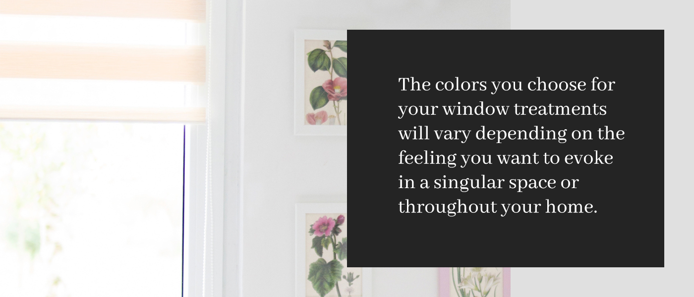 The colors your choose for yoru window treatments will vary depending on the feeling you want to evoke in a singular space or throughout your home.